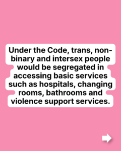 Under the Code, trans, non-binary and intersex people would be segregated in accessing basic services such as hospitals, changing rooms, bathrooms and violence support services.