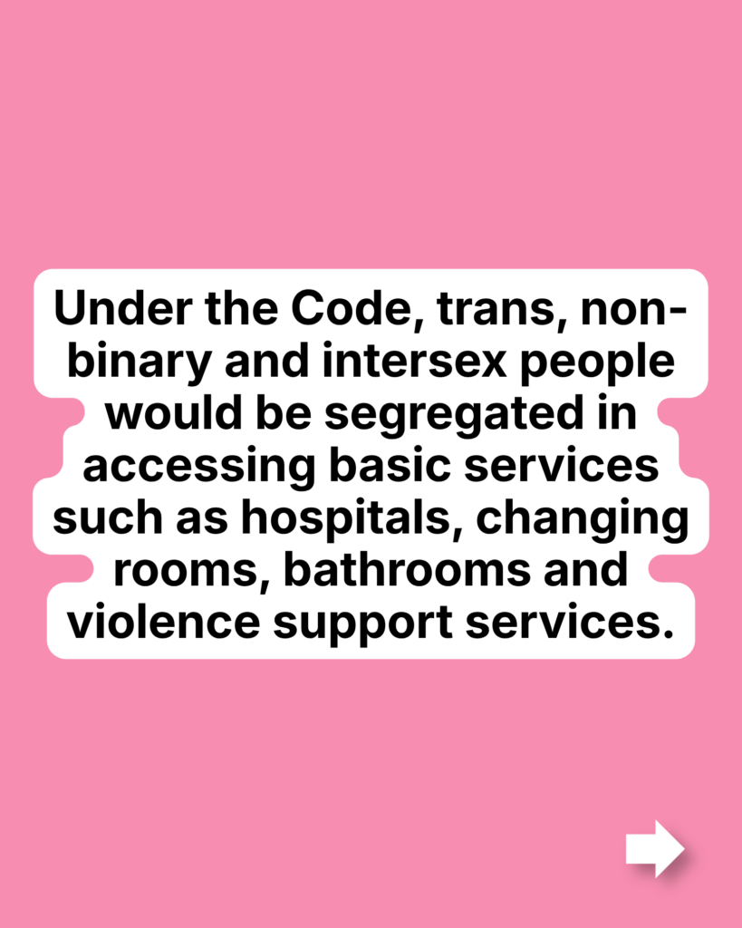 Under the Code, trans, non-binary and intersex people would be segregated in accessing basic services such as hospitals, changing rooms, bathrooms and violence support services.