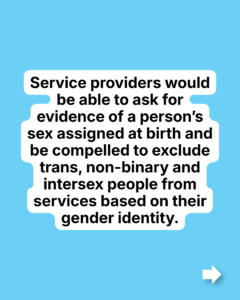 Service providers would be able to ask for evidence of a person’s sex assigned at birth and be compelled to exclude trans, non-binary and intersex people from services based on their gender identity.
