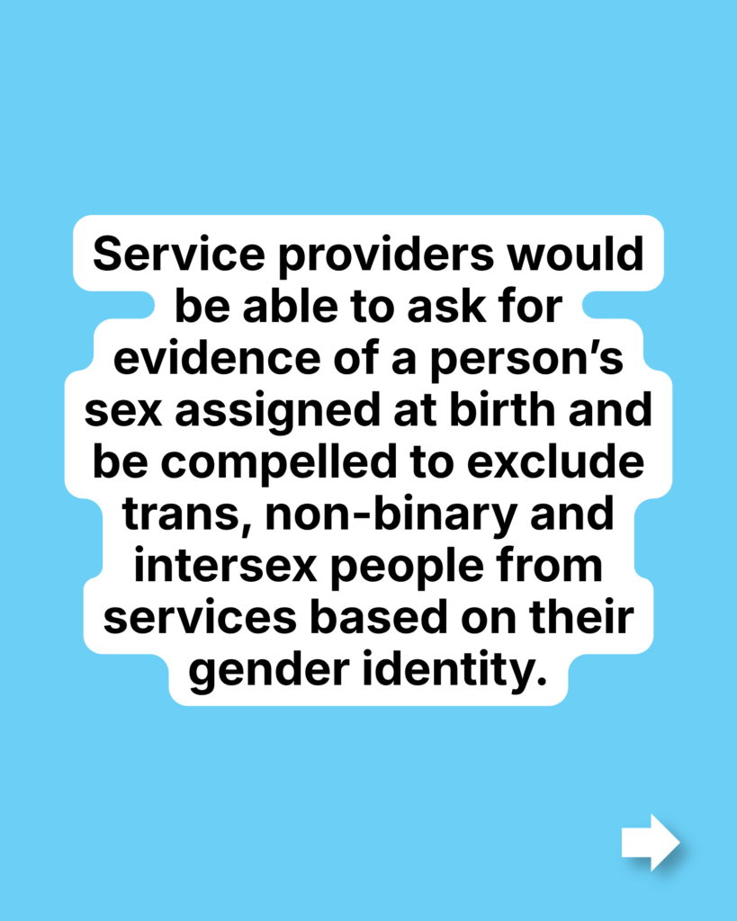 Service providers would be able to ask for evidence of a person’s sex assigned at birth and be compelled to exclude trans, non-binary and intersex people from services based on their gender identity.