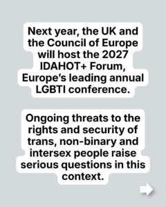Next year, the UK and the Council of Europe will host the 2027 IDAHOT+ Forum, Europe’s leading annual LGBTI conference. Ongoing threats to the rights and security of trans, non-binary and intersex people raise serious questions in this context.